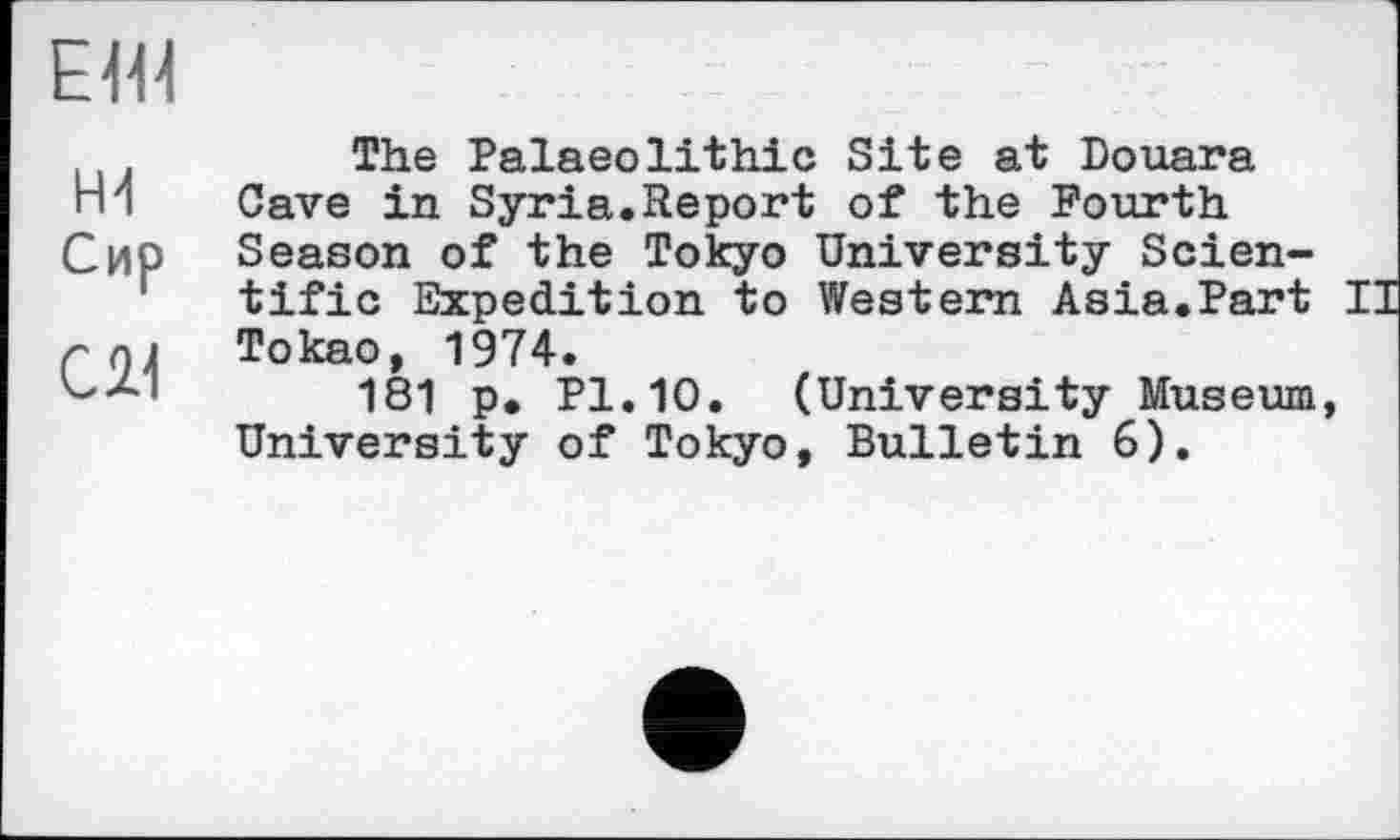 ﻿ЕН1
Ж
Сир
Cil
The Palaeolithic Site at Douara Cave in Syria.Report of the Fourth Season of the Tokyo University Scientific Expedition to Western Asia.Part II Tokao, 1974.
181 p. Pl.10. (University Museum, University of Tokyo, Bulletin 6).